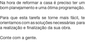 Na hora de reformar a casa é preciso ter um bom planejamento e uma ótima programação. Para que esta tarefa se torne mais fácil, te orientamos com as soluções necessárias para a realização e finalização da sua obra. Conte com a gente. 