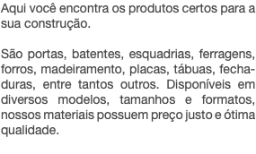 Aqui você encontra os produtos certos para a sua construção. São portas, batentes, esquadrias, ferragens, forros, madeiramento, placas, tábuas, fecha- duras, entre tantos outros. Disponíveis em diversos modelos, tamanhos e formatos, nossos materiais possuem preço justo e ótima qualidade.