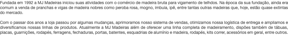 Fundada em 1992 a MJ Madeiras iniciou suas atividades com o comércio de madeira bruta para vigamento de telhdos. Na época da sua fundação, ainda era comum a venda de pranchas e vigas de madeira nobres como peroba rosa, mogno, imbuia, ipê, entre tantas outras madeiras que, hoje, estão quase extintas do mercado. Com o passar dos anos a loja passou por algumas mudanças, aprimoramos nosso sistema de vendas, otimizamos nossa logística de entrega e ampliamos e diversificamos nossas linhas de produtos. Atualmente a MJ Madeiras além de oferecer uma linha completa de madeiramento, dispões também de tábuas, placas, guarnições, rodapés, ferragens, fechaduras, portas, batentes, esquadrias de alumínio e madeira, rodapés, kits correr, acessórios em geral, entre outros. 