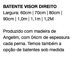 BATENTE VISOR DIREITO Largura: 60cm | 70cm | 80cm | 90cm | 1,0m | 1,1m | 1,2M Produzido com madeira de Angelim, com 04cm de espessura cada perna. Temos também a opção de batentes sob medida