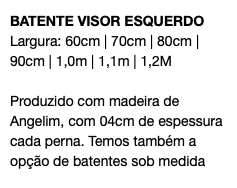 BATENTE VISOR ESQUERDO Largura: 60cm | 70cm | 80cm | 90cm | 1,0m | 1,1m | 1,2M Produzido com madeira de Angelim, com 04cm de espessura cada perna. Temos também a opção de batentes sob medida