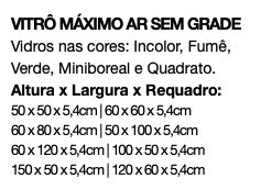 VITRÔ MÁXIMO AR SEM GRADE Vidros nas cores: Incolor, Fumê, Verde, Miniboreal e Quadrato. Altura x Largura x Requadro: 50 x 50 x 5,4cm | 60 x 60 x 5,4cm 60 x 80 x 5,4cm | 50 x 100 x 5,4cm 60 x 120 x 5,4cm | 100 x 50 x 5,4cm 150 x 50 x 5,4cm | 120 x 60 x 5,4cm