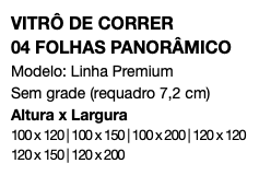VITRÔ DE CORRER 04 FOLHAS PANORÂMICO Modelo: Linha Premium Sem grade (requadro 7,2 cm) Altura x Largura 100 x 120 | 100 x 150 | 100 x 200 | 120 x 120 120 x 150 | 120 x 200