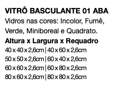 VITRÔ BASCULANTE 01 ABA Vidros nas cores: Incolor, Fumê, Verde, Miniboreal e Quadrato. Altura x Largura x Requadro 40 x 40 x 2,6cm | 40 x 60 x 2,6cm 50 x 50 x 2,6cm | 60 x 40 x 2,6cm 60 x 60 x 2,6cm | 60 x 80 x 2,6cm 80 x 60 x 2,6cm | 80 x 80 x 2,6cm