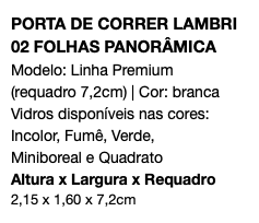 PORTA DE CORRER LAMBRI 02 FOLHAS PANORÂMICA Modelo: Linha Premium (requadro 7,2cm) | Cor: branca Vidros disponíveis nas cores: Incolor, Fumê, Verde, Miniboreal e Quadrato Altura x Largura x Requadro 2,15 x 1,60 x 7,2cm