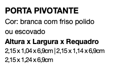 PORTA PIVOTANTE Cor: branca com friso polido ou escovado Altura x Largura x Requadro 2,15 x 1,04 x 6,9cm | 2,15 x 1,14 x 6,9cm 2,15 x 1,24 x 6,9cm