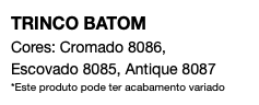 TRINCO BATOM Cores: Cromado 8086, Escovado 8085, Antique 8087 *Este produto pode ter acabamento variado