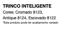 TRINCO INTELIGENTE Cores: Cromado 8123, Antique 8124, Escovado 8122 *Este produto pode ter acabamento variado