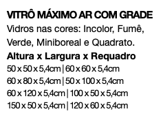 VITRÔ MÁXIMO AR COM GRADE Vidros nas cores: Incolor, Fumê, Verde, Miniboreal e Quadrato. Altura x Largura x Requadro 50 x 50 x 5,4cm | 60 x 60 x 5,4cm 60 x 80 x 5,4cm | 50 x 100 x 5,4cm 60 x 120 x 5,4cm | 100 x 50 x 5,4cm 150 x 50 x 5,4cm | 120 x 60 x 5,4cm