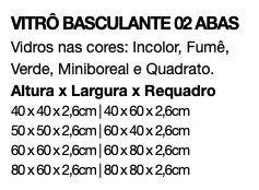 VITRÔ BASCULANTE 02 ABAS Vidros nas cores: Incolor, Fumê, Verde, Miniboreal e Quadrato. Altura x Largura x Requadro 40 x 40 x 2,6cm | 40 x 60 x 2,6cm 50 x 50 x 2,6cm | 60 x 40 x 2,6cm 60 x 60 x 2,6cm | 60 x 80 x 2,6cm 80 x 60 x 2,6cm | 80 x 80 x 2,6cm