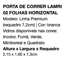 PORTA DE CORRER LAMRI 02 FOLHAS HORIZONTAL Modelo: Linha Premium (requadro 7,2cm) | Cor: branca Vidros disponíveis nas cores: Incolor, Fumê, Verde, Miniboreal e Quadrato Altura x Largura x Requadro 2,15 x 1,60 x 7,3cm