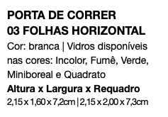 PORTA DE CORRER 03 FOLHAS HORIZONTAL Cor: branca | Vidros disponíveis nas cores: Incolor, Fumê, Verde, Miniboreal e Quadrato Altura x Largura x Requadro 2,15 x 1,60 x 7,2cm | 2,15 x 2,00 x 7,3cm