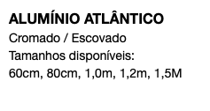 ALUMÍNIO ATLÂNTICO Cromado / Escovado Tamanhos disponíveis: 60cm, 80cm, 1,0m, 1,2m, 1,5M