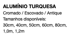 ALUMÍNIO TURQUESA Cromado / Escovado / Antique Tamanhos disponíveis: 30cm, 40cm, 50cm, 60cm, 80cm, 1,0m, 1,2m