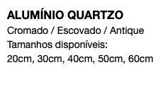 ALUMÍNIO QUARTZO Cromado / Escovado / Antique Tamanhos disponíveis: 20cm, 30cm, 40cm, 50cm, 60cm