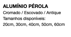 ALUMÍNIO PÉROLA Cromado / Escovado / Antique Tamanhos disponíveis: 20cm, 30cm, 40cm, 50cm, 60cm