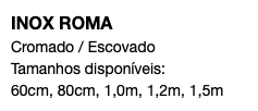 INOX ROMA Cromado / Escovado Tamanhos disponíveis: 60cm, 80cm, 1,0m, 1,2m, 1,5m
