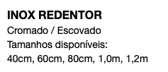 INOX REDENTOR Cromado / Escovado Tamanhos disponíveis: 40cm, 60cm, 80cm, 1,0m, 1,2m