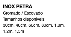 INOX PETRA Cromado / Escovado Tamanhos disponíveis: 30cm, 40cm, 60cm, 80cm, 1,0m, 1,2m, 1,5m