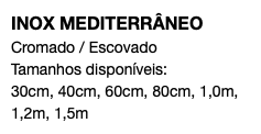 INOX MEDITERRÂNEO Cromado / Escovado Tamanhos disponíveis: 30cm, 40cm, 60cm, 80cm, 1,0m, 1,2m, 1,5m