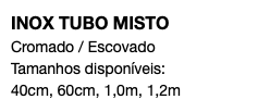 INOX TUBO MISTO Cromado / Escovado Tamanhos disponíveis: 40cm, 60cm, 1,0m, 1,2m