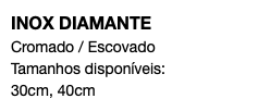 INOX DIAMANTE Cromado / Escovado Tamanhos disponíveis: 30cm, 40cm