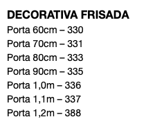 DECORATIVA FRISADA Porta 60cm – 330 Porta 70cm – 331 Porta 80cm – 333 Porta 90cm – 335 Porta 1,0m – 336 Porta 1,1m – 337 Porta 1,2m – 388