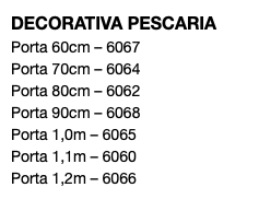 DECORATIVA PESCARIA Porta 60cm – 6067 Porta 70cm – 6064 Porta 80cm – 6062 Porta 90cm – 6068 Porta 1,0m – 6065 Porta 1,1m – 6060 Porta 1,2m – 6066