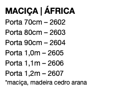 MACIÇA | ÁFRICA Porta 70cm – 2602 Porta 80cm – 2603 Porta 90cm – 2604 Porta 1,0m – 2605 Porta 1,1m – 2606 Porta 1,2m – 2607 *maciça, madeira cedro arana