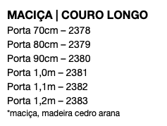 MACIÇA | COURO LONGO Porta 70cm – 2378 Porta 80cm – 2379 Porta 90cm – 2380 Porta 1,0m – 2381 Porta 1,1m – 2382 Porta 1,2m – 2383 *maciça, madeira cedro arana