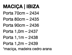 MACIÇA | IBIZA Porta 70cm – 2434 Porta 80cm – 2435 Porta 90cm – 2436 Porta 1,0m – 2437 Porta 1,1m – 2438 Porta 1,2m – 2439 *maciça, madeira cedro arana