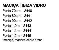 MACIÇA | IBIZA VIDRO Porta 70cm – 2440 Porta 80cm – 2441 Porta 90cm – 2442 Porta 1,0m – 2443 Porta 1,1m – 2444 Porta 1,2m – 2445 *maciça, madeira cedro arana