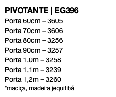 PIVOTANTE | EG396 Porta 60cm – 3605 Porta 70cm – 3606 Porta 80cm – 3256 Porta 90cm – 3257 Porta 1,0m – 3258 Porta 1,1m – 3239 Porta 1,2m – 3260 *maciça, madeira jequitibá