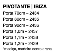 PIVOTANTE | IBIZA Porta 70cm – 2434 Porta 80cm – 2435 Porta 90cm – 2436 Porta 1,0m – 2437 Porta 1,1m – 2438 Porta 1,2m – 2439 *maciça, madeira cedro arana