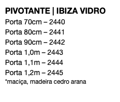 PIVOTANTE | IBIZA VIDRO Porta 70cm – 2440 Porta 80cm – 2441 Porta 90cm – 2442 Porta 1,0m – 2443 Porta 1,1m – 2444 Porta 1,2m – 2445 *maciça, madeira cedro arana